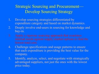 Strategic Sourcing and Procurement—
Develop Sourcing Strategy
1.
2.
3.
4.
5.

Develop sourcing strategies differentiated by
expenditure category and based on market dynamics.
Deeply involve end-users in sourcing for knowledge and
buy-in.
Apply a rigorous sourcing approach that examines
internal needs against supply market options to find the
lowest total cost.
Challenge specifications and usage patterns to ensure
that each expenditure is providing the best value for the
company.
Identify, analyze, select, and negotiate with strategically
advantaged suppliers, not just the ones with the lowest
price today.

 