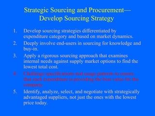 Strategic Sourcing and Procurement—
Develop Sourcing Strategy
1.
2.
3.
4.
5.

Develop sourcing strategies differentiated by
expenditure category and based on market dynamics.
Deeply involve end-users in sourcing for knowledge and
buy-in.
Apply a rigorous sourcing approach that examines
internal needs against supply market options to find the
lowest total cost.
Challenge specifications and usage patterns to ensure
that each expenditure is providing the best value for the
company.
Identify, analyze, select, and negotiate with strategically
advantaged suppliers, not just the ones with the lowest
price today.

 