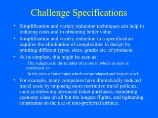 Challenge Specifications
• Simplification and variety reduction techniques can help in
reducing costs and in obtaining better value.
• Simplification and variety reduction in a specification
requires the elimination of complexities in design by
omitting different types, sizes, grades etc. of products.
• At its simplest, this might be seen as:
– The reduction in the number of colors in which an item is
purchased, or
– In the sizes of envelopes which are purchased and kept in stock

• For example, many companies have dramatically reduced
travel costs by imposing more restrictive travel policies,
such as enforcing advanced ticket purchases, mandating
economy class on all but the longest flights, and tightening
constraints on the use of non-preferred airlines.

 