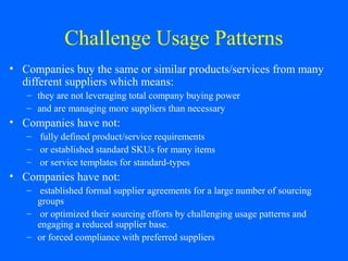 Challenge Usage Patterns
• Companies buy the same or similar products/services from many
different suppliers which means:
– they are not leveraging total company buying power
– and are managing more suppliers than necessary

• Companies have not:
– fully defined product/service requirements
– or established standard SKUs for many items
– or service templates for standard-types

• Companies have not:
– established formal supplier agreements for a large number of sourcing
groups
– or optimized their sourcing efforts by challenging usage patterns and
engaging a reduced supplier base.
– or forced compliance with preferred suppliers

 
