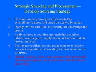 Strategic Sourcing and Procurement—
Develop Sourcing Strategy
1.
2.
3.
4.
5.

Develop sourcing strategies differentiated by
expenditure category and based on market dynamics.
Deeply involve end-users in sourcing for knowledge and
buy-in.
Apply a rigorous sourcing approach that examines
internal needs against supply market options to find the
lowest total cost.
Challenge specifications and usage patterns to ensure
that each expenditure is providing the best value for the
company.
Identify, analyze, select, and negotiate with strategically
advantaged suppliers, not just the ones with the lowest
price today.

 