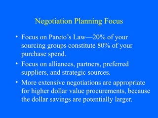 Negotiation Planning Focus
• Focus on Pareto’s Law—20% of your
sourcing groups constitute 80% of your
purchase spend.
• Focus on alliances, partners, preferred
suppliers, and strategic sources.
• More extensive negotiations are appropriate
for higher dollar value procurements, because
the dollar savings are potentially larger.

 