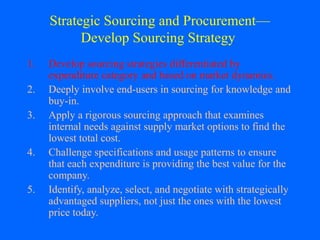 Strategic Sourcing and Procurement—
Develop Sourcing Strategy
1.
2.
3.
4.
5.

Develop sourcing strategies differentiated by
expenditure category and based on market dynamics.
Deeply involve end-users in sourcing for knowledge and
buy-in.
Apply a rigorous sourcing approach that examines
internal needs against supply market options to find the
lowest total cost.
Challenge specifications and usage patterns to ensure
that each expenditure is providing the best value for the
company.
Identify, analyze, select, and negotiate with strategically
advantaged suppliers, not just the ones with the lowest
price today.

 