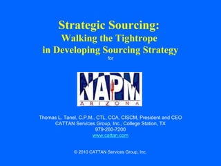 Strategic Sourcing:
Walking the Tightrope
in Developing Sourcing Strategy
for

Thomas L. Tanel, C.P.M., CTL, CCA, CISCM, President and CEO
CATTAN Services Group, Inc., College Station, TX
979-260-7200
www.cattan.com
© 2010 CATTAN Services Group, Inc.

 