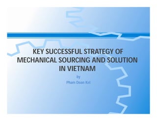 KEY SUCCESSFUL STRATEGY OF
MECHANICAL SOURCING AND SOLUTION
IN VIETNAM
by
Pham Doan Ket

 