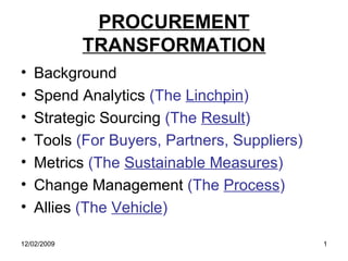 PROCUREMENT
             TRANSFORMATION
•   Background
•   Spend Analytics (The Linchpin)
•   Strategic Sourcing (The Result)
•   Tools (For Buyers, Partners, Suppliers)
•   Metrics (The Sustainable Measures)
•   Change Management (The Process)
•   Allies (The Vehicle)

12/02/2009                                    1
 