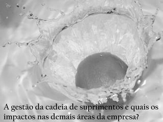 A gestão da cadeia de suprimentos e quais os
impactos nas demais áreas da empresa?
 