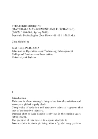 STRATEGIC SOURCING
(MATERIALS MANAGEMENT AND PURCHASING)
(OSCM 3660-001, Spring 2019)
Dynamic Technologies (Due Date 4-18-19 11:59 P.M.)
Case Guideline
Paul Hong, Ph.D., CMA
Information Operations and Technology Management
College of Business and Innovation
University of Toledo
1
Introduction
This case is about strategic integration into the aviation and
aerospace global supply chain:
Complexity of Aviation and aerospace industry is greater than
that of automotive industry.
Demand shift to Asia Pacific is obvious in the coming years
(2010-2029).
The purpose of this case is to expose students to
Issues related to strategic integration of global supply chain
 
