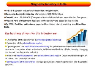 Diagnostic industry in IndiaIndia's diagnostic industry is headed for a major boom. Domestic diagnostic industry Market size : USD 500 million Growth rate  : 20 % CAGR (Compound Annual Growth Rate)  over the last five years.Around 70 % of treatment decisions in the country are based on lab resultsBy 2010, 2 million patients are expected for clinical trials translating into 20 million tests.Key business drivers for this industry are:Emergence of the country as a preferred global R&D hubExpansion of the clinical trials marketOpening up of the health insurance industry for privatization- International health insurance companies when enter India, will tie up with chain of labs thereby changing the face of the diagnostic industry.Increased health awareness and quality consciousness in urban India resulting in an increased test prescription rateDemographic of the countries :old age populations requiring much of the diagnostic services.