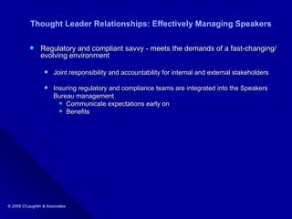 Thought Leader Relationships: Effectively Managing Speakers Regulatory and compliant savvy - meets the demands of a fast-changing/evolving environment Joint responsibility and accountability for internal and external stakeholders Insuring regulatory and compliance teams are integrated into the Speakers  Bureau management Communicate expectations early on  Benefits 
