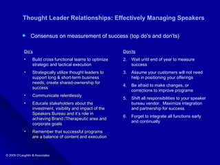 Thought Leader Relationships: Effectively Managing Speakers Consensus on measurement of success (top do's and don'ts) Do’s Build cross functional teams to optimize strategic and tactical execution Strategically utilize thought leaders to support long & short-term business needs; create shared-ownership for success Communicate relentlessly Educate stakeholders about the investment, visibility and impact of the Speakers Bureau and it’s role in achieving Brand /Therapeutic area and corporate goals Remember that successful programs are a balance of content and execution Don’ts Wait until end of year to measure success Assume your customers will not need help in positioning your offerings Be afraid to make changes, or corrections to improve programs Shift all responsibilities to your speaker bureau vendor.  Maximize integration and partnership for success.  Forget to integrate all functions early and continually  