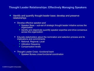 Thought Leader Relationships: Effectively Managing Speakers Identify and quantify thought leader base; develop and preserve relationships Develop effective speaker pool Speaker Base – sub-set of strategic thought leader initiative across the organization Identify and objectively quantify speaker expertise and drive consensus across the organization Educate stakeholders about the nomination and selection process and its implications and commitments  National, Regional, Local  Utilization frequency Compensation levels Thought Leader Cross –functional team  Speaker Bureau cross-functional coordination 