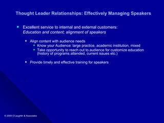 Thought Leader Relationships: Effectively Managing Speakers Excellent service to internal and external customers: Education and content; alignment of speakers  Align content with audience needs Know your Audience: large practice, academic institution, mixed Take opportunity to reach out to audience for customize education (history of programs attended, current issues etc.) Provide timely and effective training for speakers 