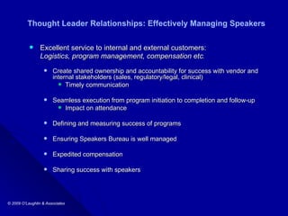 Thought Leader Relationships: Effectively Managing Speakers Excellent service to internal and external customers: Logistics, program management, compensation etc .   Create shared ownership and accountability for success with vendor and internal stakeholders (sales, regulatory/legal, clinical) Timely communication Seamless execution from program initiation to completion and follow-up Impact on attendance Defining and measuring success of programs  Ensuring Speakers Bureau is well managed  Expedited compensation  Sharing success with speakers 