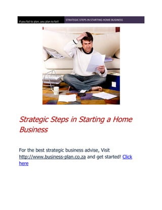 STRATEGIC STEPS IN STARTING HOME BUSINESS
If you fail to plan, you plan to fail!




Strategic Steps in Starting a Home
Business

For the best strategic business advise, Visit
http://www.business-plan.co.za and get started! Click
here
 