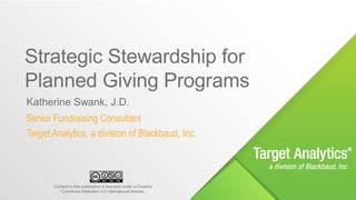 © 2017 Blackbaud
Katherine Swank, J.D.
Senior Fundraising Consultant
Target Analytics, a division of Blackbaud, Inc.
Strategic Stewardship for
Planned Giving Programs
Content in this publication is licensed under a Creative
Commons Attribution 4.0 International license.
 