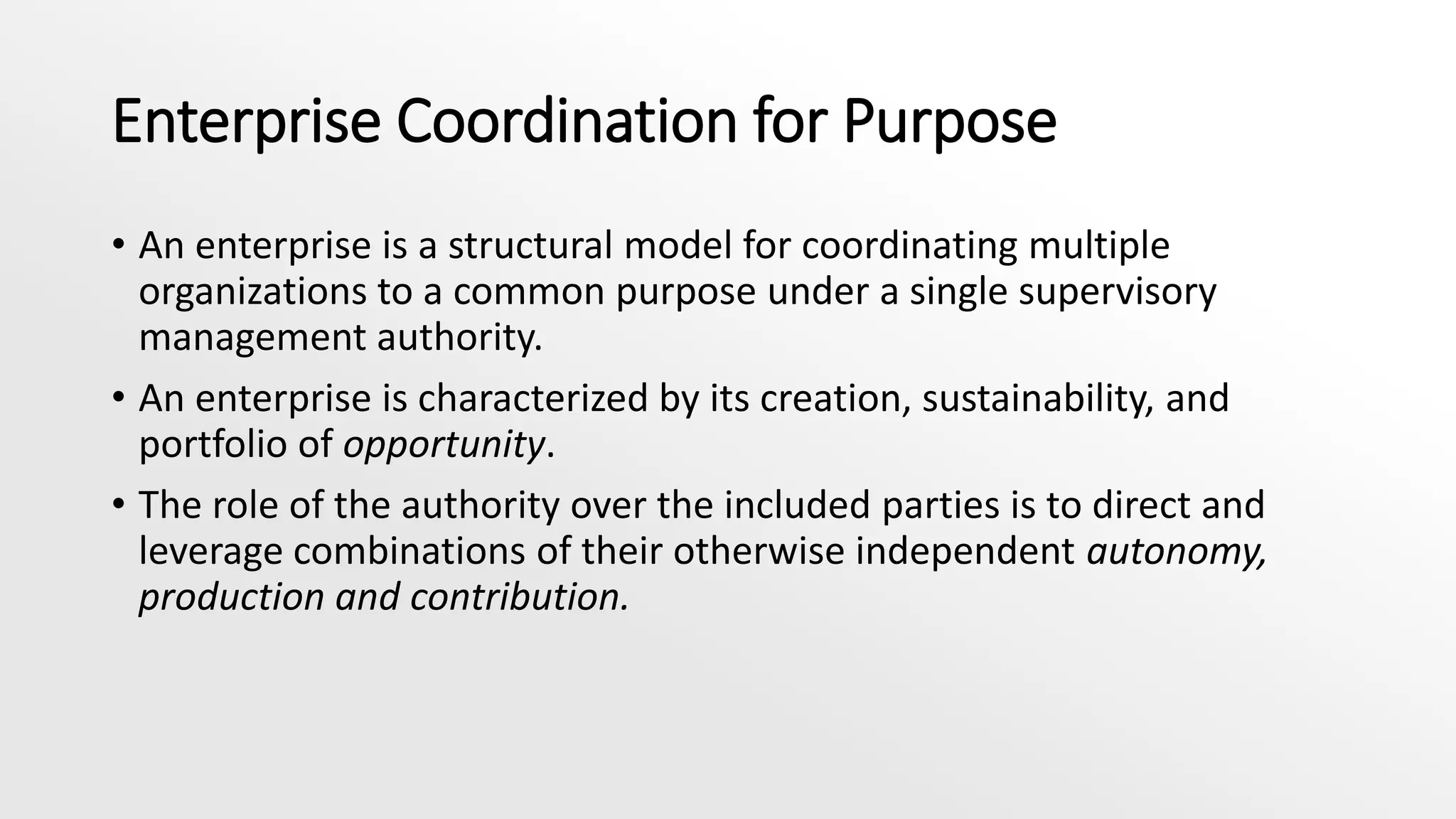 Enterprise Coordination for Purpose
• An enterprise is a structural model for coordinating multiple
organizations to a common purpose under a single supervisory
management authority.
• An enterprise is characterized by its creation, sustainability, and
portfolio of opportunity.
• The role of the authority over the included parties is to direct and
leverage combinations of their otherwise independent autonomy,
production and contribution.
 