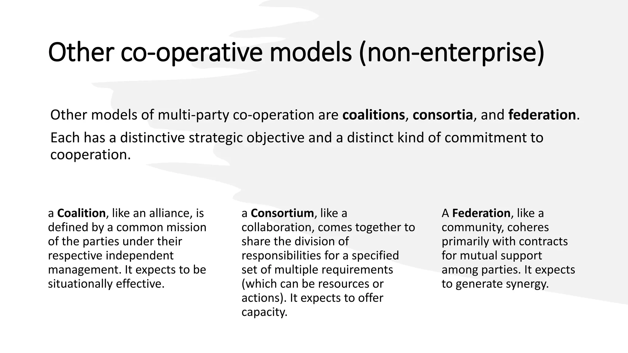 Other co-operative models (non-enterprise)
Other models of multi-party co-operation are coalitions, consortia, and federation.
Each has a distinctive strategic objective and a distinct kind of commitment to
cooperation.
a Coalition, like an alliance, is
defined by a common mission
of the parties under their
respective independent
management. It expects to be
situationally effective.
A Federation, like a
community, coheres
primarily with contracts
for mutual support
among parties. It expects
to generate synergy.
a Consortium, like a
collaboration, comes together to
share the division of
responsibilities for a specified
set of multiple requirements
(which can be resources or
actions). It expects to offer
capacity.
 