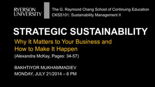 STRATEGIC SUSTAINABILITY
BAKHTIYOR MUKHAMMADIEV
MONDAY, JULY 21/2014 – 6 PM
Why It Matters to Your Business and
How to Make It Happen
(Alexandra McKay, Pages: 34-57)
The G. Raymond Chang School of Continuing Education
CKSS101: Sustainability Management II
 