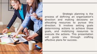 Strategic planning is the
process of deﬁning an organization's
direction and making decisions on
allocating resources to pursue this
direction. It involves setting goals
determining actions to achieve those
goals, and mobilizing resources to
execute the actions. This presentation
will guide you through crafting
effective plans for success.
 