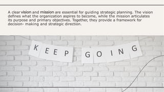 A clear and are essential for guiding strategic planning. The vision
deﬁnes what the organization aspires to become, while the mission articulates
its purpose and primary objectives. Together, they provide a framework for
decision- making and strategic direction.
 