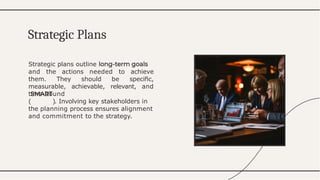Strategic plans outline
and the actions needed to achieve
them. They should be speciﬁc,
measurable, achievable, relevant, and
time-bound
( ). Involving key stakeholders in
the planning process ensures alignment
and commitment to the strategy.
Strategic Plans
 