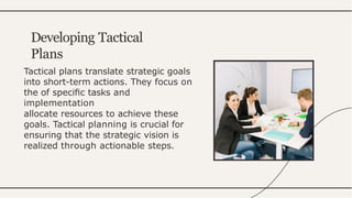 Tactical plans translate strategic goals
into short-term actions. They focus on
the of speciﬁc tasks and
implementation
allocate resources to achieve these
goals. Tactical planning is crucial for
ensuring that the strategic vision is
realized through actionable steps.
Developing Tactical
Plans
 