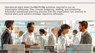 Operational plans detail the activities required to run an
organization effectively. They include budgeting, stafﬁng, and scheduling.
Successful operational planning ensures that the organization can execute its
tactical plans and achieve strategic objectives efﬁciently.
 