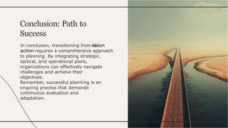 In conclusion, transitioning from to
requires a comprehensive approach
to planning. By integrating strategic,
tactical, and operational plans,
organizations can effectively navigate
challenges and achieve their
objectives.
Remember, successful planning is an
ongoing process that demands
continuous evaluation and
adaptation.
Conclusion: Path to
Success
 