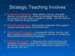 Strategic Teaching InvolvesStrategic Teaching Involves
 Purposeful Planning-Purposeful Planning- Make before, during, and afterMake before, during, and after
literacy connections by choosing strategies depending onliteracy connections by choosing strategies depending on
the purpose of the lesson, student’s needs, and the naturethe purpose of the lesson, student’s needs, and the nature
of the material being studied.of the material being studied.
 Multiple StrategiesMultiple Strategies -- Incorporate strategies that supportIncorporate strategies that support
various learning styles and preferences.various learning styles and preferences.
 Connected StrategiesConnected Strategies –– Incorporate before, during, andIncorporate before, during, and
after reading strategies that include a variety of vocabularyafter reading strategies that include a variety of vocabulary
development and writing strategies.development and writing strategies.
 Explicit InstructionExplicit Instruction –– Maximize the understanding andMaximize the understanding and
retention of content material through direct explanation,retention of content material through direct explanation,
modeling, guided practice, and independent application. (Imodeling, guided practice, and independent application. (I
do, we do, you do.)do, we do, you do.)
 