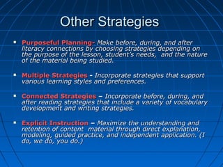 Other StrategiesOther Strategies
 Purposeful Planning-Purposeful Planning- Make before, during, and afterMake before, during, and after
literacy connections by choosing strategies depending onliteracy connections by choosing strategies depending on
the purpose of the lesson, student’s needs, and the naturethe purpose of the lesson, student’s needs, and the nature
of the material being studied.of the material being studied.
 Multiple StrategiesMultiple Strategies -- Incorporate strategies that supportIncorporate strategies that support
various learning styles and preferences.various learning styles and preferences.
 Connected StrategiesConnected Strategies –– Incorporate before, during, andIncorporate before, during, and
after reading strategies that include a variety of vocabularyafter reading strategies that include a variety of vocabulary
development and writing strategies.development and writing strategies.
 Explicit InstructionExplicit Instruction –– Maximize the understanding andMaximize the understanding and
retention of content material through direct explanation,retention of content material through direct explanation,
modeling, guided practice, and independent application. (Imodeling, guided practice, and independent application. (I
do, we do, you do.)do, we do, you do.)
 