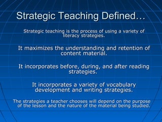 Strategic Teaching Defined…Strategic Teaching Defined…
Strategic teaching is the process of using a variety ofStrategic teaching is the process of using a variety of
literacy strategies.literacy strategies.
It maximizes the understanding and retention ofIt maximizes the understanding and retention of
content material.content material.
It incorporates before, during, and after readingIt incorporates before, during, and after reading
strategies.strategies.
It incorporates a variety of vocabularyIt incorporates a variety of vocabulary
development and writing strategies.development and writing strategies.
The strategies a teacher chooses will depend on the purposeThe strategies a teacher chooses will depend on the purpose
of the lesson and the nature of the material being studied.of the lesson and the nature of the material being studied.
 