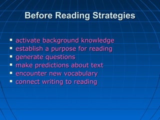 Before Reading StrategiesBefore Reading Strategies
 activate background knowledgeactivate background knowledge
 establish a purpose for readingestablish a purpose for reading
 generate questionsgenerate questions
 make predictions about textmake predictions about text
 encounter new vocabularyencounter new vocabulary
 connect writing to readingconnect writing to reading
 