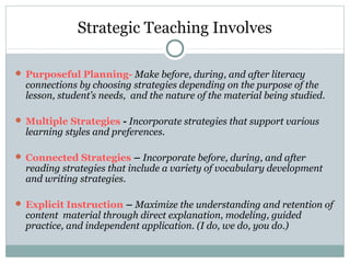 Strategic Teaching Involves
 Purposeful Planning- Make before, during, and after literacy
connections by choosing strategies depending on the purpose of the
lesson, student’s needs, and the nature of the material being studied.
 Multiple Strategies - Incorporate strategies that support various
learning styles and preferences.
 Connected Strategies – Incorporate before, during, and after
reading strategies that include a variety of vocabulary development
and writing strategies.
 Explicit Instruction – Maximize the understanding and retention of
content material through direct explanation, modeling, guided
practice, and independent application. (I do, we do, you do.)
 
