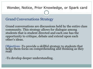 Wonder, Notice, Prior Knowledge, or Spark card
Grand Conversations Strategy
Grand conversations are discussions held by the entire class
community. This strategy allows for dialogue among
students that is student directed and each one has the
opportunity to critique, debate and extend upon each
other’s ideas.
Objectives -To provide a skillful strategy to students that
helps them focus on comprehending and thinking as they
read
-To develop deeper understanding.
 