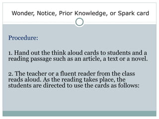 Wonder, Notice, Prior Knowledge, or Spark card
Procedure:
1. Hand out the think aloud cards to students and a
reading passage such as an article, a text or a novel.
2. The teacher or a fluent reader from the class
reads aloud. As the reading takes place, the
students are directed to use the cards as follows:
 