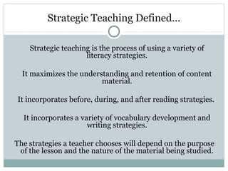 Strategic Teaching Defined…
Strategic teaching is the process of using a variety of
literacy strategies.
It maximizes the understanding and retention of content
material.
It incorporates before, during, and after reading strategies.
It incorporates a variety of vocabulary development and
writing strategies.
The strategies a teacher chooses will depend on the purpose
of the lesson and the nature of the material being studied.
 