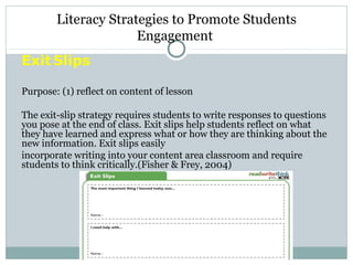 Exit Slips
Purpose: (1) reflect on content of lesson
The exit-slip strategy requires students to write responses to questions
you pose at the end of class. Exit slips help students reflect on what
they have learned and express what or how they are thinking about the
new information. Exit slips easily
incorporate writing into your content area classroom and require
students to think critically.(Fisher & Frey, 2004)
Literacy Strategies to Promote Students
Engagement
 