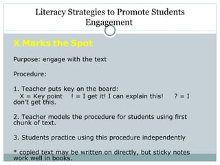 X Marks the Spot
Purpose: engage with the text
Procedure:
1. Teacher puts key on the board:
X = Key point ! = I get it! I can explain this! ? = I
don’t get this.
2. Teacher models the procedure for students using first
chunk of text.
3. Students practice using this procedure independently
* copied text may be written on directly, but sticky notes
work well in books.
Literacy Strategies to Promote Students
Engagement
 