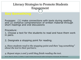 Say Something
Purposes: (1) make connections with texts during reading
and (2) enhance comprehension of written material through
short readings and oral discussions
Procedure:
1. Choose a text for the students to read and have them work
in pairs.
2. Designate a stopping point for reading.
3. Have students read to the stopping point and then “say something”
about the text to their partners.
4. Repeat steps 2 and 3 until they finish reading the text.
Source: Short, K., Harste, J., & Burke, C. (1996). Creating classrooms for authors and inquirers. Portsmouth, NH: Heinemann.
Literacy Strategies to Promote Students
Engagement
 