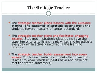 The Strategic Teacher
The strategic teacher plans lessons with the outcome
in mind. The outcomes of strategic lessons move the
students toward mastery of content standards.
The strategic teacher plans and facilitates engaging
lessons. Students in strategic classrooms have the
opportunity to talk, listen, read, write, and investigate
everyday while actively involved in the learning
process.
The strategic teacher builds assessment into every
lesson. The lesson contains elements that allow the
teacher to know which students have and have not
met the stated outcome(s).
 