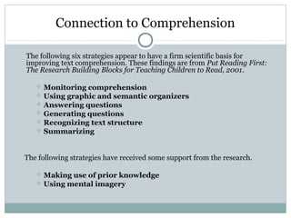 Connection to Comprehension
The following six strategies appear to have a firm scientific basis for
improving text comprehension. These findings are from Put Reading First:
The Research Building Blocks for Teaching Children to Read, 2001.
 Monitoring comprehension
 Using graphic and semantic organizers
 Answering questions
 Generating questions
 Recognizing text structure
 Summarizing
The following strategies have received some support from the research.
 Making use of prior knowledge
 Using mental imagery
 