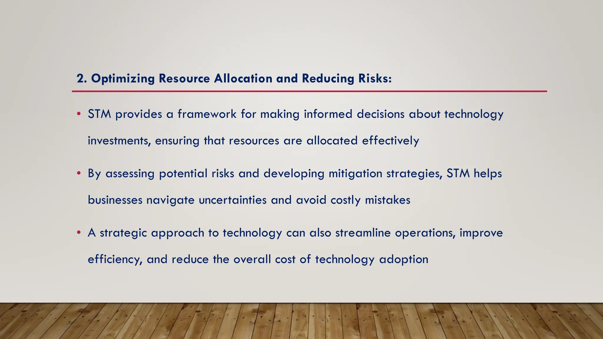 2. Optimizing Resource Allocation and Reducing Risks:
• STM provides a framework for making informed decisions about technology
investments, ensuring that resources are allocated effectively
• By assessing potential risks and developing mitigation strategies, STM helps
businesses navigate uncertainties and avoid costly mistakes
• A strategic approach to technology can also streamline operations, improve
efficiency, and reduce the overall cost of technology adoption
 