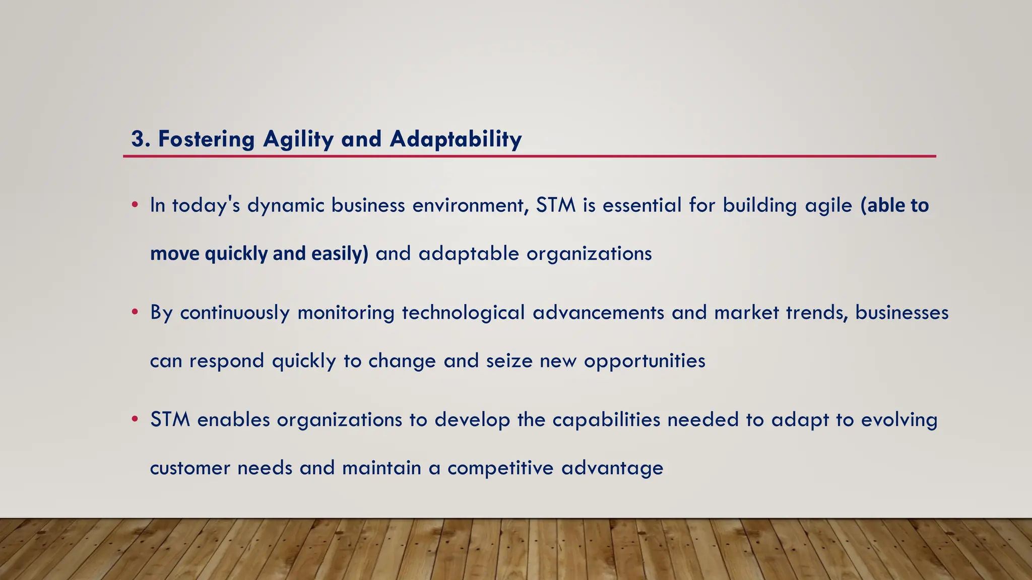 3. Fostering Agility and Adaptability
• In today's dynamic business environment, STM is essential for building agile (able to
move quickly and easily) and adaptable organizations
• By continuously monitoring technological advancements and market trends, businesses
can respond quickly to change and seize new opportunities
• STM enables organizations to develop the capabilities needed to adapt to evolving
customer needs and maintain a competitive advantage
 