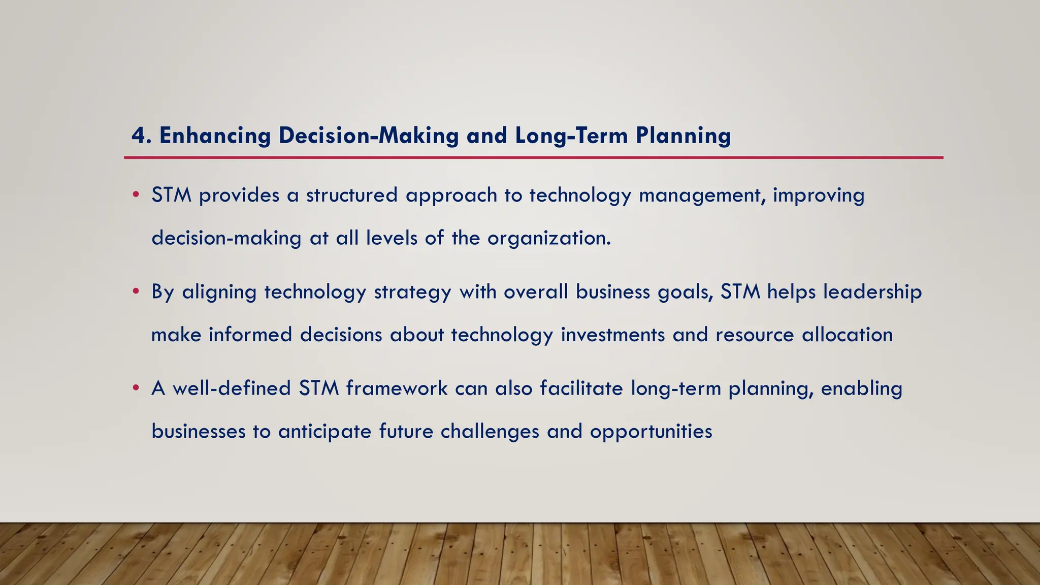 4. Enhancing Decision-Making and Long-Term Planning
• STM provides a structured approach to technology management, improving
decision-making at all levels of the organization.
• By aligning technology strategy with overall business goals, STM helps leadership
make informed decisions about technology investments and resource allocation
• A well-defined STM framework can also facilitate long-term planning, enabling
businesses to anticipate future challenges and opportunities
 