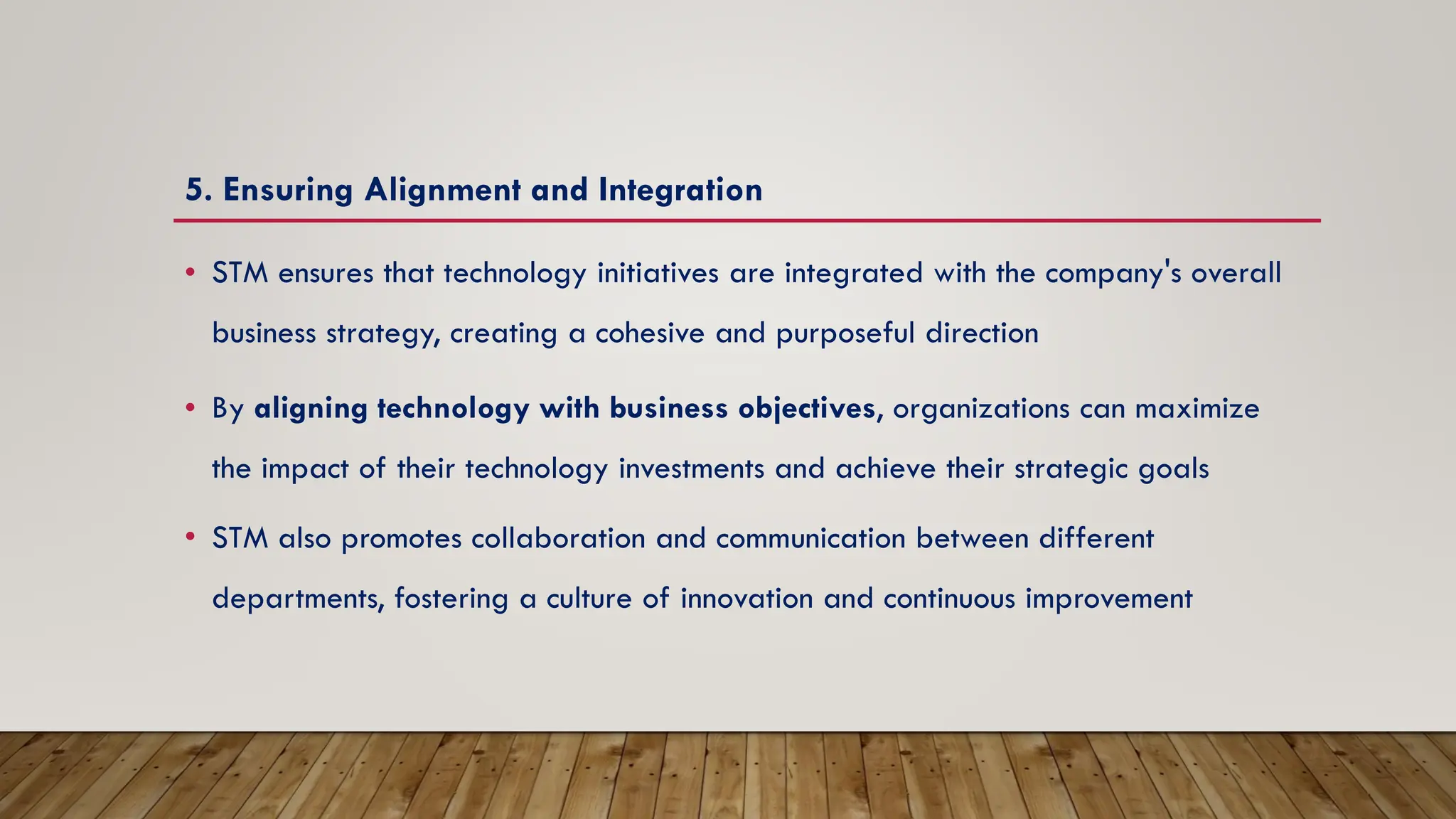 5. Ensuring Alignment and Integration
• STM ensures that technology initiatives are integrated with the company's overall
business strategy, creating a cohesive and purposeful direction
• By aligning technology with business objectives, organizations can maximize
the impact of their technology investments and achieve their strategic goals
• STM also promotes collaboration and communication between different
departments, fostering a culture of innovation and continuous improvement
 