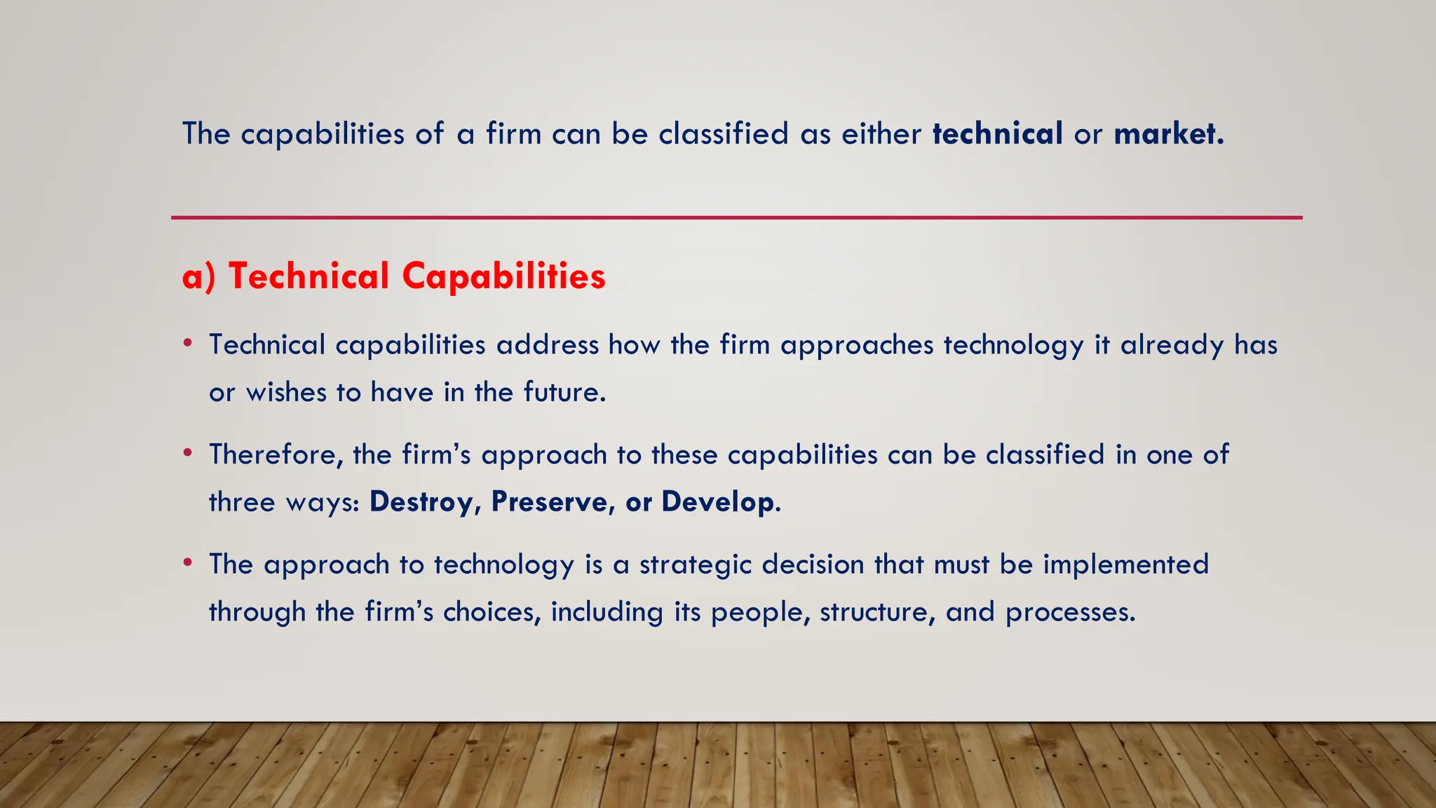 The capabilities of a firm can be classified as either technical or market.
a) Technical Capabilities
• Technical capabilities address how the firm approaches technology it already has
or wishes to have in the future.
• Therefore, the firm’s approach to these capabilities can be classified in one of
three ways: Destroy, Preserve, or Develop.
• The approach to technology is a strategic decision that must be implemented
through the firm’s choices, including its people, structure, and processes.
 