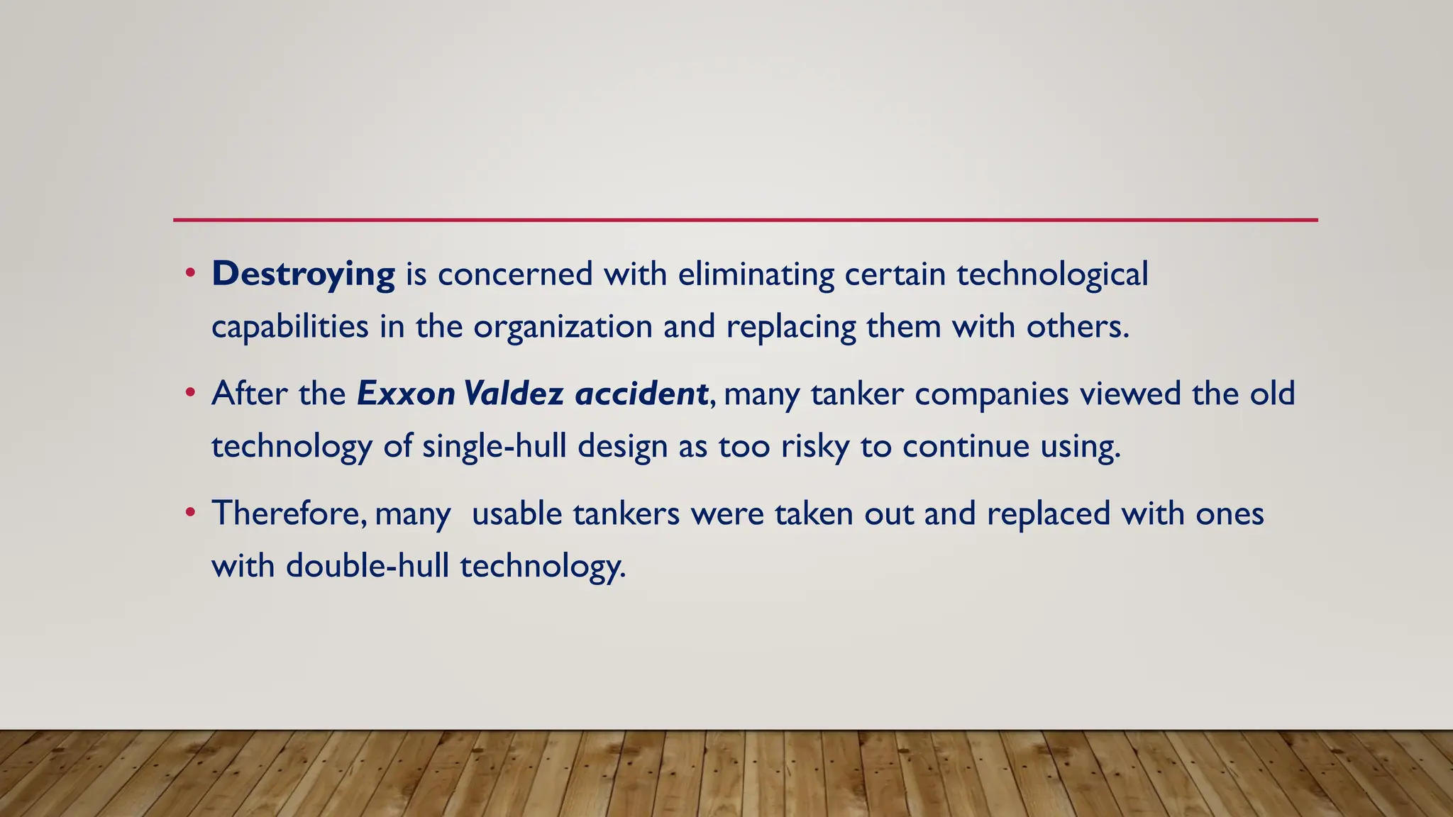• Destroying is concerned with eliminating certain technological
capabilities in the organization and replacing them with others.
• After the Exxon Valdez accident, many tanker companies viewed the old
technology of single-hull design as too risky to continue using.
• Therefore, many usable tankers were taken out and replaced with ones
with double-hull technology.
 