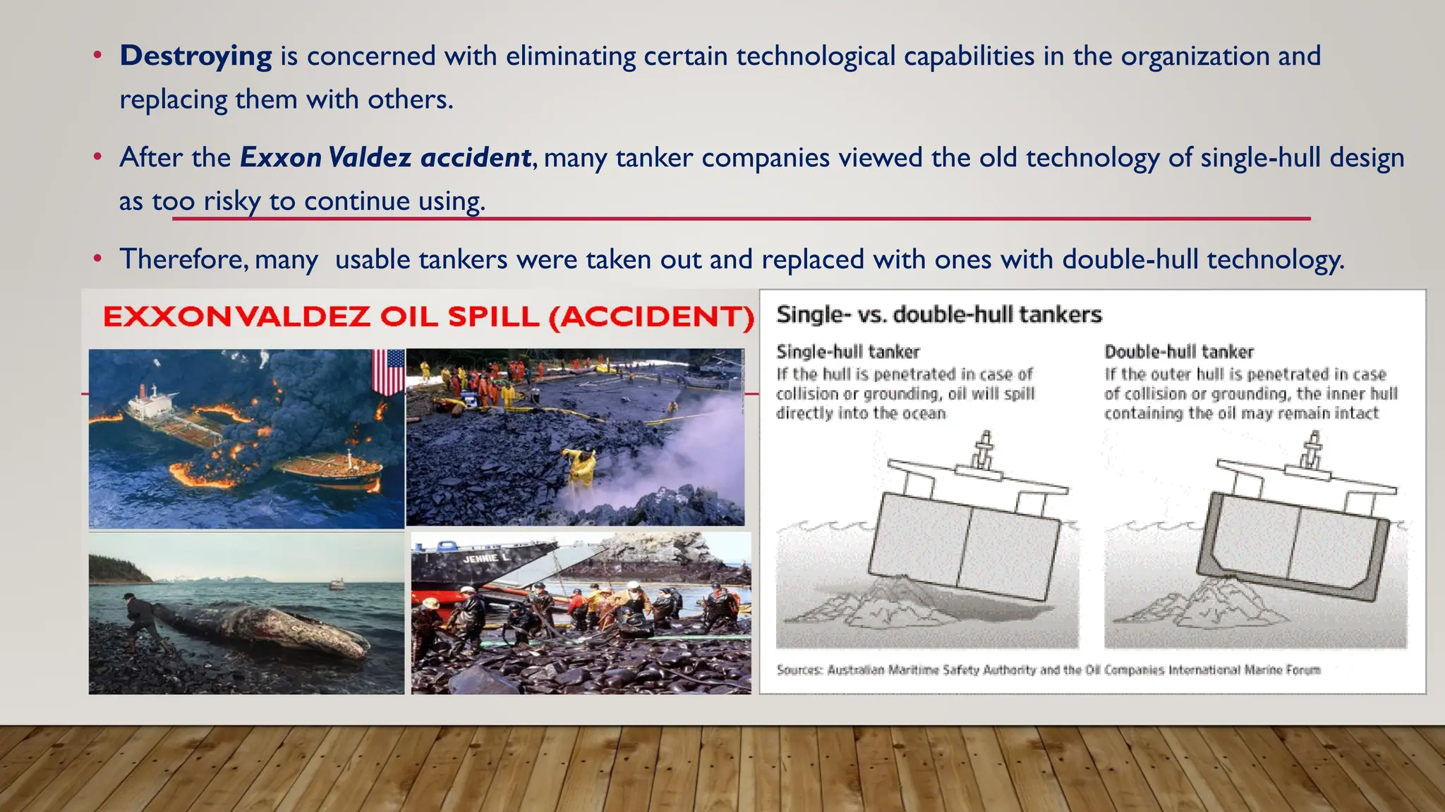 • Destroying is concerned with eliminating certain technological capabilities in the organization and
replacing them with others.
• After the Exxon Valdez accident, many tanker companies viewed the old technology of single-hull design
as too risky to continue using.
• Therefore, many usable tankers were taken out and replaced with ones with double-hull technology.
 