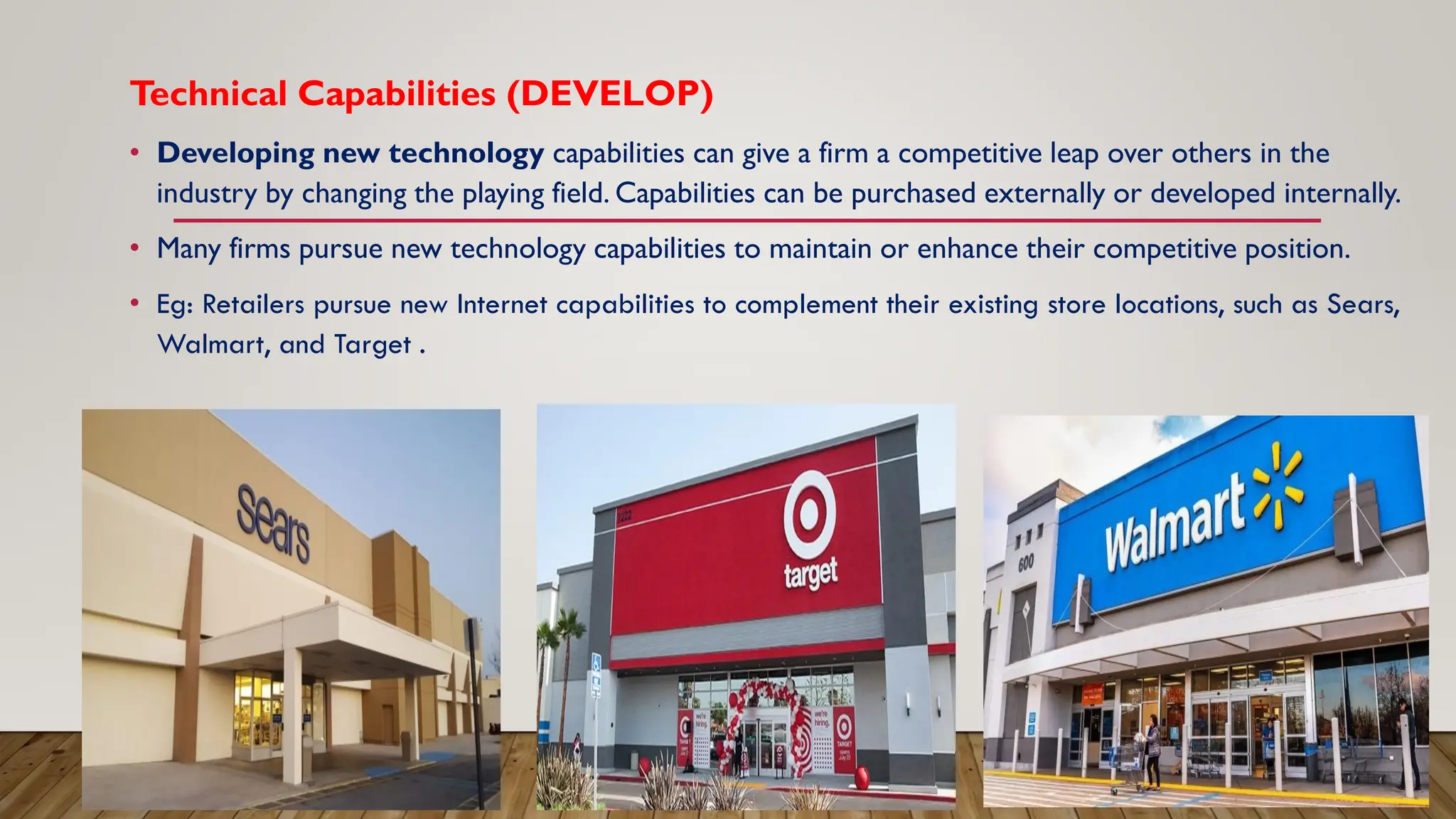Technical Capabilities (DEVELOP)
• Developing new technology capabilities can give a firm a competitive leap over others in the
industry by changing the playing field. Capabilities can be purchased externally or developed internally.
• Many firms pursue new technology capabilities to maintain or enhance their competitive position.
• Eg: Retailers pursue new Internet capabilities to complement their existing store locations, such as Sears,
Walmart, and Target .
 